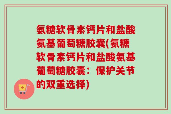 氨糖软骨素钙片和盐酸氨基葡萄糖胶囊(氨糖软骨素钙片和盐酸氨基葡萄糖胶囊：保护关节的双重选择)