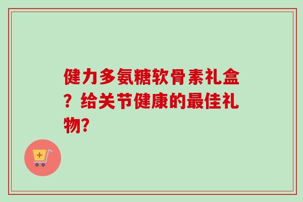 健力多氨糖软骨素礼盒？给关节健康的最佳礼物？