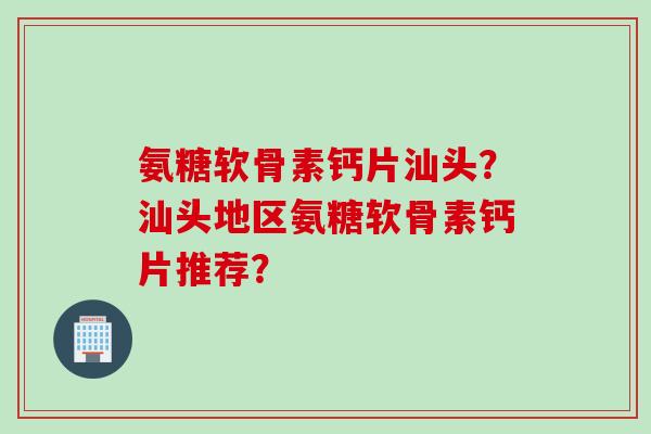 氨糖软骨素钙片汕头？汕头地区氨糖软骨素钙片推荐？