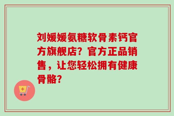 刘媛媛氨糖软骨素钙官方旗舰店？官方正品销售，让您轻松拥有健康骨骼？