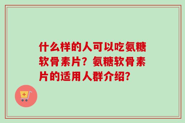 什么样的人可以吃氨糖软骨素片？氨糖软骨素片的适用人群介绍？