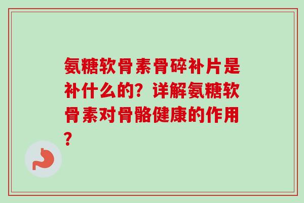 氨糖软骨素骨碎补片是补什么的？详解氨糖软骨素对骨骼健康的作用？