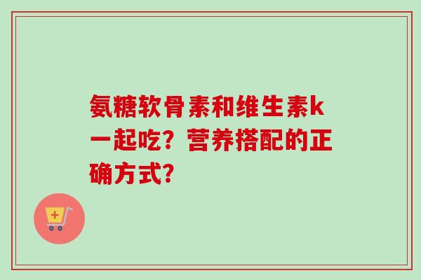 氨糖软骨素和维生素k一起吃？营养搭配的正确方式？