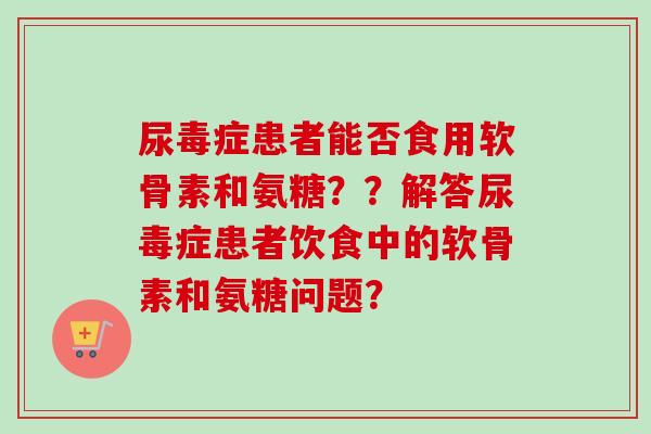 尿毒症患者能否食用软骨素和氨糖？？解答尿毒症患者饮食中的软骨素和氨糖问题？