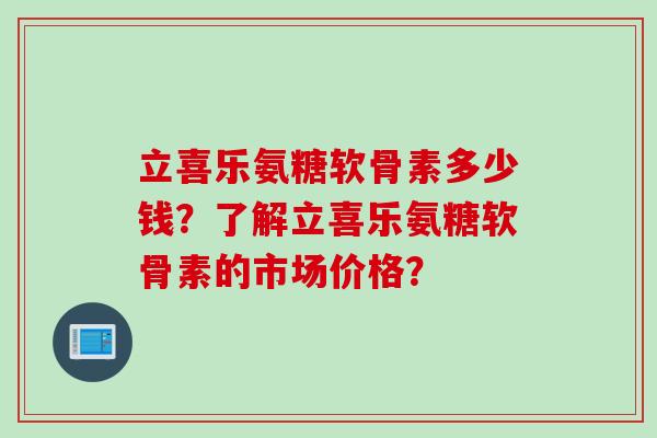 立喜乐氨糖软骨素多少钱？了解立喜乐氨糖软骨素的市场价格？