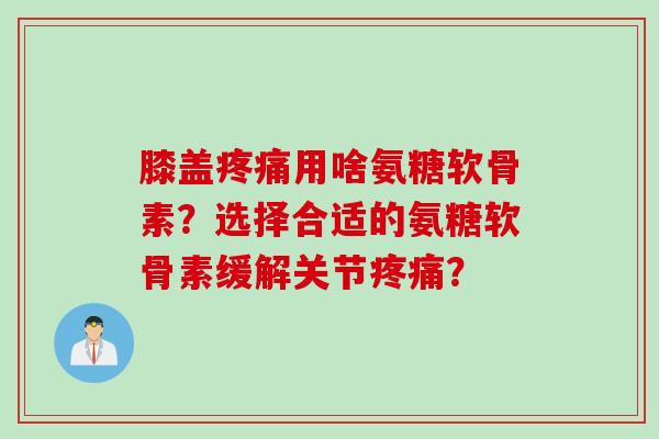 膝盖疼痛用啥氨糖软骨素？选择合适的氨糖软骨素缓解关节疼痛？