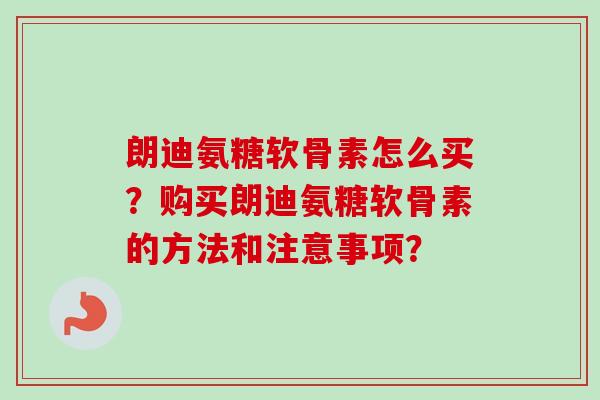 朗迪氨糖软骨素怎么买?购买朗迪氨糖软骨素的方法和注意事项? 朗迪氨糖软骨素怎么买?购买朗迪氨糖软骨素的方法和注意事项?