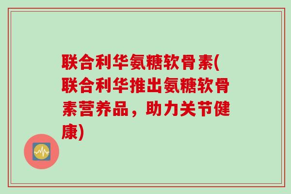 联合利华氨糖软骨素(联合利华推出氨糖软骨素营养品，助力关节健康)