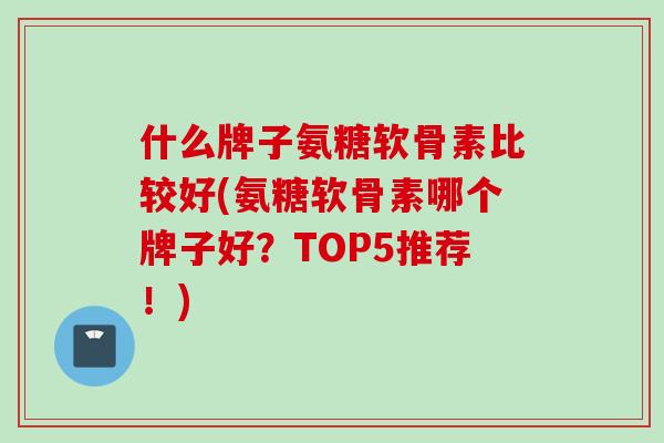 什么牌子氨糖软骨素比较好(氨糖软骨素哪个牌子好？TOP5推荐！)