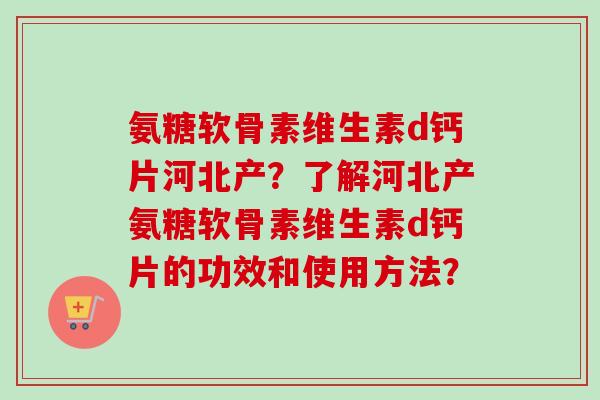 氨糖软骨素维生素d钙片河北产？了解河北产氨糖软骨素维生素d钙片的功效和使用方法？