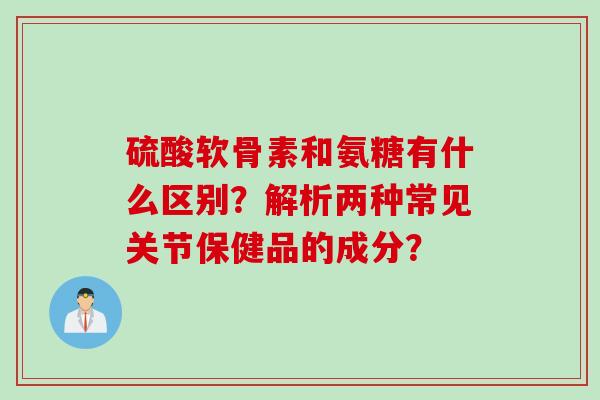 硫酸软骨素和氨糖有什么区别？解析两种常见关节保健品的成分？