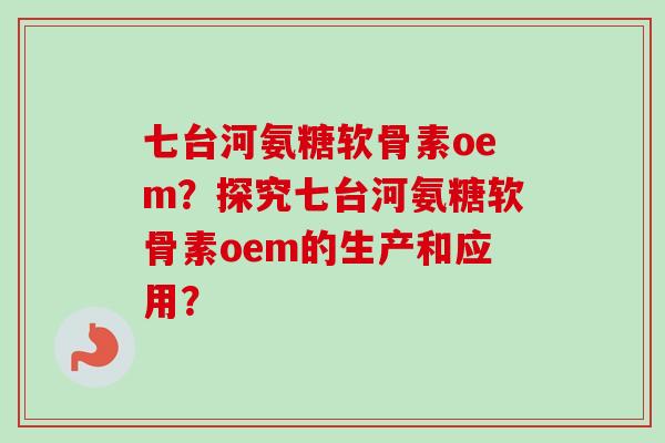 七台河氨糖软骨素oem？探究七台河氨糖软骨素oem的生产和应用？