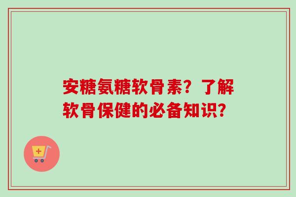安糖氨糖软骨素？了解软骨保健的必备知识？