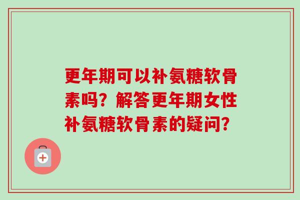 更年期可以补氨糖软骨素吗？解答更年期女性补氨糖软骨素的疑问？