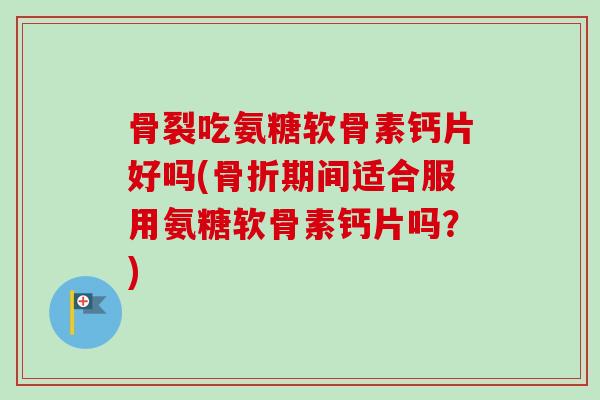 骨裂吃氨糖软骨素钙片好吗(骨折期间适合服用氨糖软骨素钙片吗？)