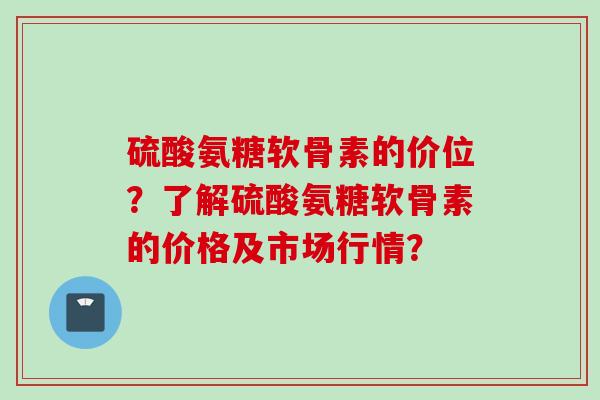 硫酸氨糖软骨素的价位？了解硫酸氨糖软骨素的价格及市场行情？
