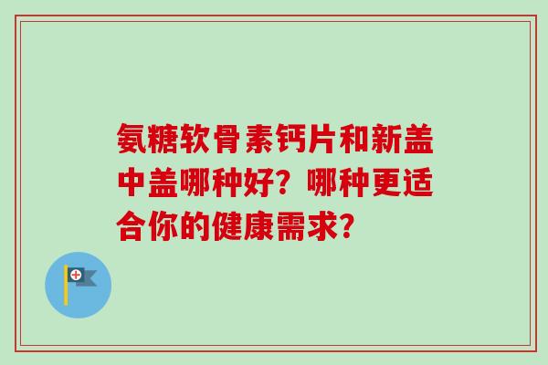 氨糖软骨素钙片和新盖中盖哪种好？哪种更适合你的健康需求？