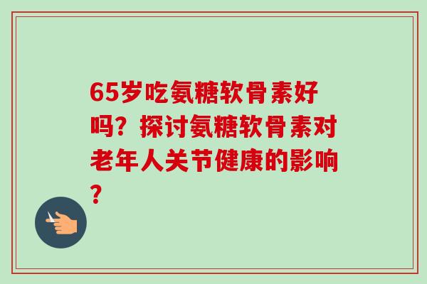 65岁吃氨糖软骨素好吗？探讨氨糖软骨素对老年人关节健康的影响？