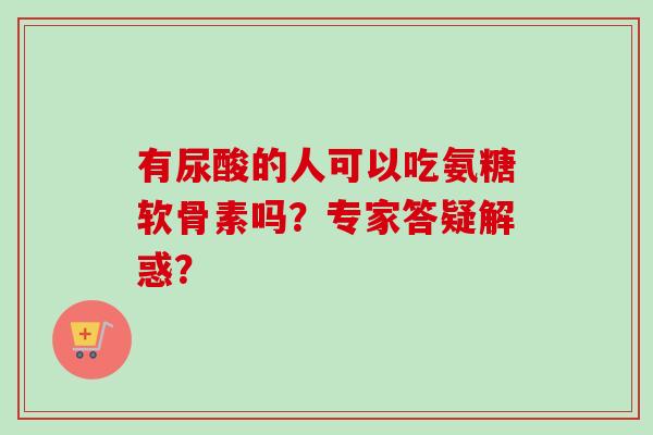 有尿酸的人可以吃氨糖软骨素吗？专家答疑解惑？