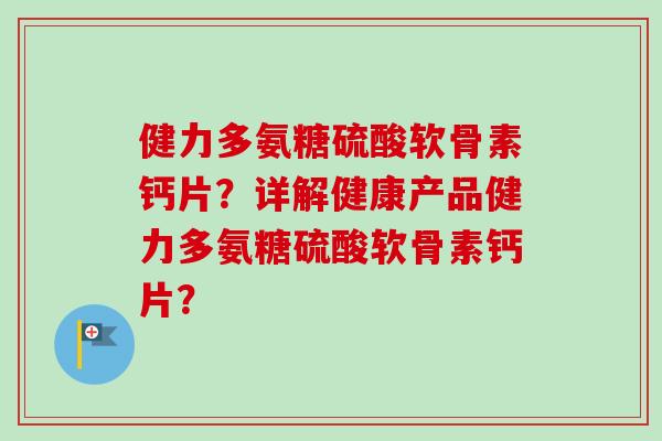 健力多氨糖硫酸软骨素钙片？详解健康产品健力多氨糖硫酸软骨素钙片？