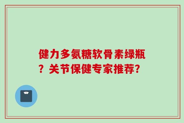 健力多氨糖软骨素绿瓶？关节保健专家推荐？