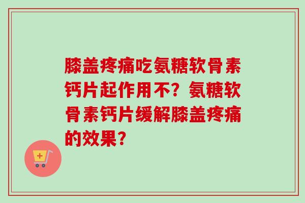 膝盖疼痛吃氨糖软骨素钙片起作用不？氨糖软骨素钙片缓解膝盖疼痛的效果？