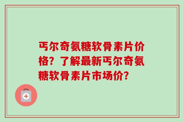 丐尔奇氨糖软骨素片价格？了解最新丐尔奇氨糖软骨素片市场价？