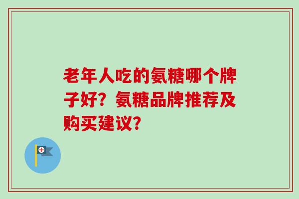 老年人吃的氨糖哪个牌子好？氨糖品牌推荐及购买建议？