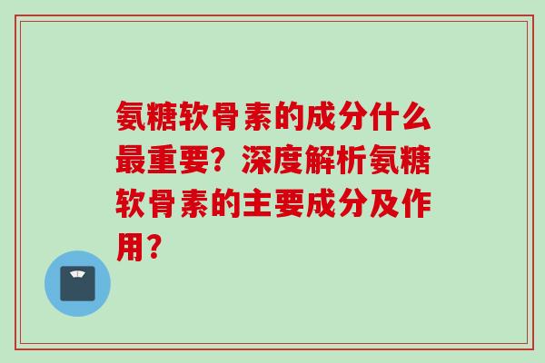 氨糖软骨素的成分什么最重要？深度解析氨糖软骨素的主要成分及作用？