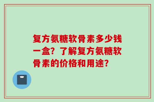 复方氨糖软骨素多少钱一盒？了解复方氨糖软骨素的价格和用途？