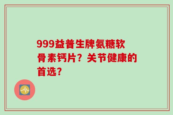 999益普生牌氨糖软骨素钙片？关节健康的首选？