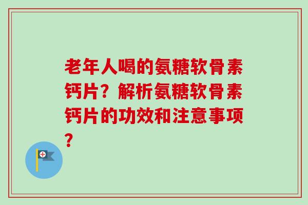 老年人喝的氨糖软骨素钙片？解析氨糖软骨素钙片的功效和注意事项？