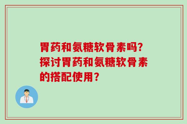 胃药和氨糖软骨素吗？探讨胃药和氨糖软骨素的搭配使用？