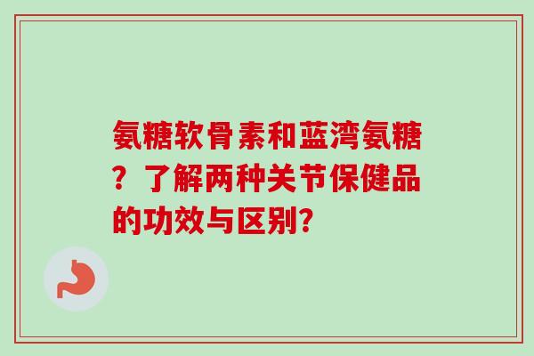 氨糖软骨素和蓝湾氨糖？了解两种关节保健品的功效与区别？
