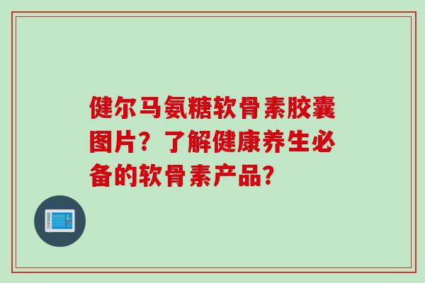 健尔马氨糖软骨素胶囊图片？了解健康养生必备的软骨素产品？