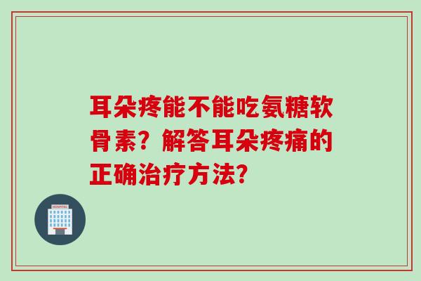 耳朵疼能不能吃氨糖软骨素?解答耳朵的正确方法? 耳朵疼能不能吃氨糖软骨素?解答耳朵的正确方法?
