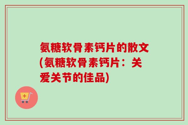 氨糖软骨素钙片的散文(氨糖软骨素钙片：关爱关节的佳品)