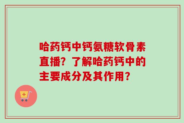 哈药钙中钙氨糖软骨素直播？了解哈药钙中的主要成分及其作用？