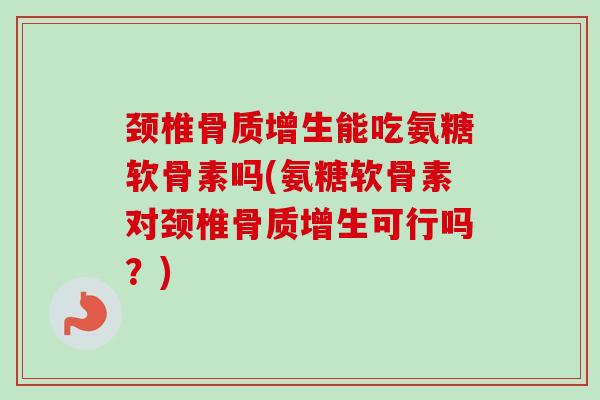 颈椎骨质增生能吃氨糖软骨素吗(氨糖软骨素对颈椎骨质增生可行吗？)