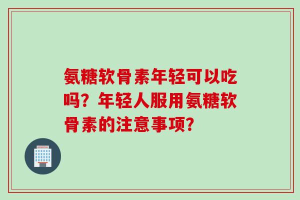氨糖软骨素年轻可以吃吗？年轻人服用氨糖软骨素的注意事项？