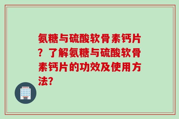 氨糖与硫酸软骨素钙片？了解氨糖与硫酸软骨素钙片的功效及使用方法？