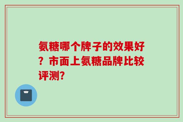 氨糖哪个牌子的效果好？市面上氨糖品牌比较评测？
