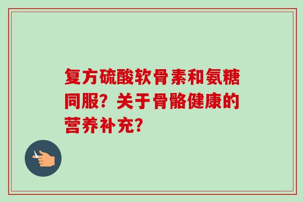 复方硫酸软骨素和氨糖同服？关于骨骼健康的营养补充？