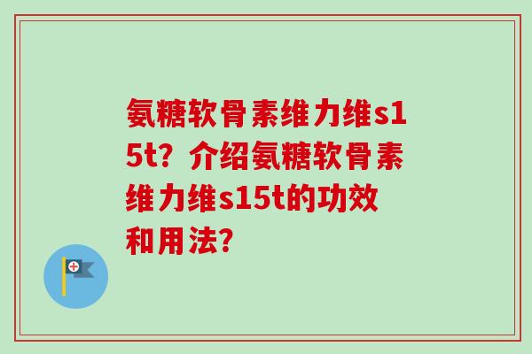 氨糖软骨素维力维s15t？介绍氨糖软骨素维力维s15t的功效和用法？