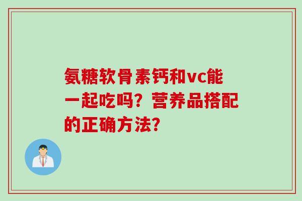氨糖软骨素钙和vc能一起吃吗？营养品搭配的正确方法？