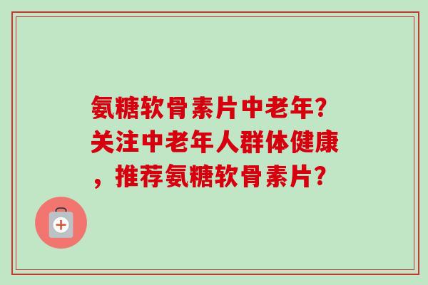 氨糖软骨素片中老年?关注中老年人群体健康,推荐氨糖软骨素片? 氨糖软骨素片中老年?关注中老年人群体健康,推荐氨糖软骨素片?