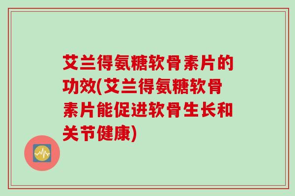 艾兰得氨糖软骨素片的功效(艾兰得氨糖软骨素片能促进软骨生长和关节健康)