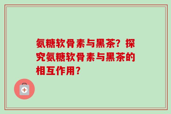 氨糖软骨素与黑茶?探究氨糖软骨素与黑茶的相互作用? 氨糖软骨素与黑茶?探究氨糖软骨素与黑茶的相互作用?