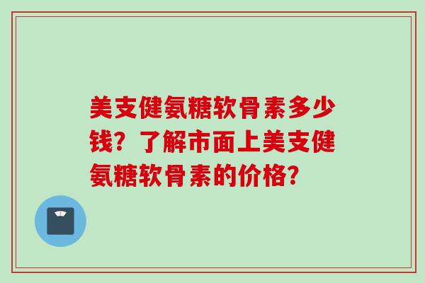 美支健氨糖软骨素多少钱？了解市面上美支健氨糖软骨素的价格？