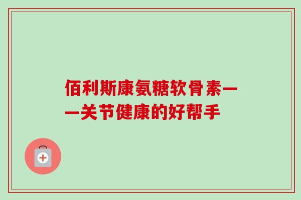 佰利斯康氨糖软骨素——关节健康的好帮手